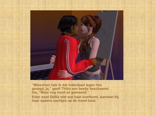 “Misschien heb ik dat inderdaad tegen hen
gezegd, ja,” geeft Thibo een beetje beschaamd
toe, “Maar nog nooit zo gemeend.”
Even weet Odilia niet wat haar overkomt, wanneer hij
haar opeens zachtjes op de mond kust.
 