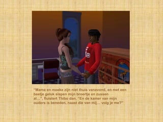“Mama en moeke zijn niet thuis vanavond, en met een
beetje geluk slapen mijn broertje en zussen
al…”, fluistert Thibo dan, “En de kamer van mijn
ouders is beneden, naast die van mij… volg je me?”
 