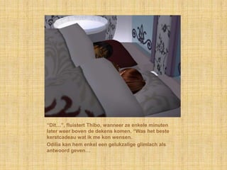 “Dit…”, fluistert Thibo, wanneer ze enkele minuten
later weer boven de dekens komen, “Was het beste
kerstcadeau wat ik me kon wensen.
Odilia kan hem enkel een gelukzalige glimlach als
antwoord geven…
 