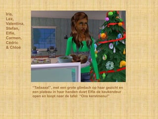 Iris,
Lex,
Valentina,
Stefan,
Elfie,
Carmen,
Cédric
& Chloé




             “Tadaaaa!”, met een grote glimlach op haar gezicht en
             een plateau in haar handen duwt Elfie de keukendeur
             open en loopt naar de tafel: “Ons kerstmenu!”
 
