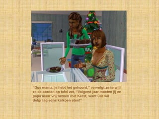 “Dus mama, je hebt het gehoord,” vervolgt ze terwijl
ze de borden op tafel zet, “Volgend jaar moeten jij en
papa maar vrij nemen met Kerst, want Car wil
dolgraag eens kalkoen eten!”
 