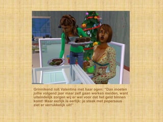 Grinnikend rolt Valentina met haar ogen: “Dan moeten
jullie volgend jaar maar zelf gaan werken meiden, want
uiteindelijk zorgen wij er wel voor dat het geld binnen
komt! Maar eerlijk is eerlijk: je steak met pepersaus
ziet er verrukkelijk uit!”
 