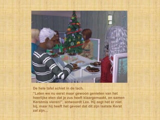 De hele tafel schiet in de lach.
“Laten we nu eerst maar gewoon genieten van het
heerlijke eten dat je zus heeft klaargemaakt, en samen
Kerstmis vieren!”, antwoordt Lex. Hij zegt het er niet
bij, maar hij heeft het gevoel dat dit zijn laatste Kerst
zal zijn…
 