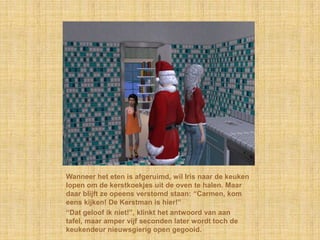 Wanneer het eten is afgeruimd, wil Iris naar de keuken
lopen om de kerstkoekjes uit de oven te halen. Maar
daar blijft ze opeens verstomd staan: “Carmen, kom
eens kijken! De Kerstman is hier!”
“Dat geloof ik niet!”, klinkt het antwoord van aan
tafel, maar amper vijf seconden later wordt toch de
keukendeur nieuwsgierig open gegooid.
 