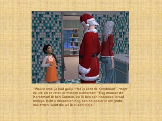 “Wauw oma, je had gelijk! Het is écht de Kerstman!”, roept
ze uit, en ze ratelt er meteen achteraan: “Dag meneer de
Kerstman! Ik ben Carmen, en ik ben een heeeeeeel braaf
meisje. Hebt u misschien nog een cd-speler in uw grote
zak zitten, want die wil ik al een tijdje!”
 