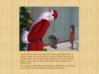Zowel Iris als de Kerstman zelf staan grinnikend toe te
kijken, maar een minuutje of tien later kijkt Carmen blij
verrukt naar de cd-speler die midden in de woonkamer
staat: “Ja, u had er nog één! Dank u wel, meneer de
Kerstman!”
Na nog een luide „Merry Christmas, hohoho!‟, is de man
weer even snel verdwenen als hij gekomen is.
 