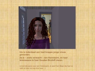 Iris is inderdaad een heel knappe jonge vrouw geworden.Ze is – zoals verwacht – een Kennissim, en haar levenswens is haar Gouden Bruiloft vieren.(vreemde wens voor een Kennissim, ik weet het. Maar die had ze zelfs al toen ze nog kind was…)