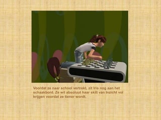 Voordat ze naar school vertrekt, zit Iris nog aan het schaakbord. Ze wil absoluut haar skill van Inzicht vol krijgen voordat ze tiener wordt.