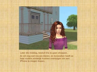 Later die middag, besluit Iris te gaan shoppen.Ze wil nog wat nieuwe kleren, en bovendien heeft ze haar ouders eindelijk kunnen overtuigen om een iPhone te mogen kopen.