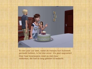 En een paar uur later, nadat de meisjes hun huiswerk gemaakt hebben, is het dan zover: Iris gaat opgroeien!Over haar levenswens moet ze niet meer nadenken, die had ze lang geleden al bedacht.