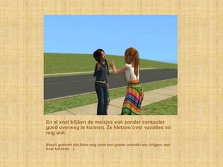 En al snel blijken de meisjes ook zonder computer goed overweg te kunnen. Ze kletsen over vanalles en nog wat.(Nooit gedacht dat Anke nog eens een goede vriendin zou krijgen, met haar karakter…)