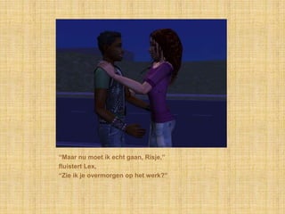 “Maar nu moet ik echt gaan, Risje,”fluistert Lex,“Zie ik je overmorgen op het werk?”