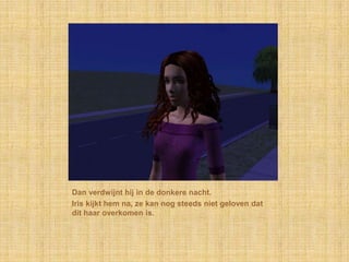 Dan verdwijnt hij in de donkere nacht.Iris kijkt hem na, ze kan nog steeds niet geloven dat dit haar overkomen is.