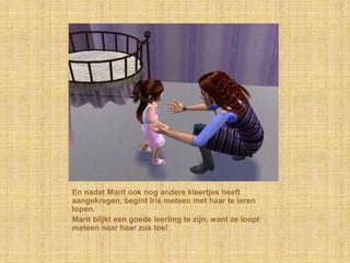 En nadat Marit ook nog andere kleertjes heeft aangekregen, begint Iris meteen met haar te leren lopen.Marit blijkt een goede leerling te zijn, want ze loopt meteen naar haar zus toe!
