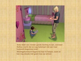 Anke blijkt een minder goede leerling te zijn, wanneer Nathan merkt dat ze nog helemaal niet aan haar huiswerk begonnen was!Slechtgehumeurd begint hij haar te helpen, want ze kan nog steeds niet goed mee op school.