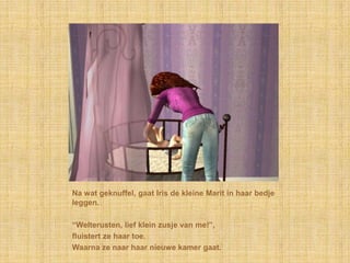 Na wat geknuffel, gaat Iris de kleine Marit in haar bedje leggen.“Welterusten, lief klein zusje van me!”,fluistert ze haar toe.Waarna ze naar haar nieuwe kamer gaat.