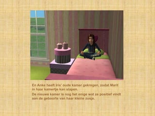 En Anke heeft Iris’ oude kamer gekregen, zodat Marit in haar kamertje kan slapen.De nieuwe kamer is nog het enige wat ze positief vindt aan de geboorte van haar kleine zusje.