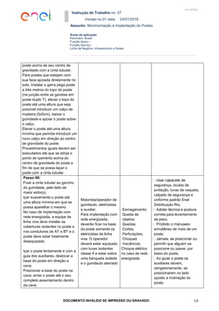 Instrução de Trabalho no. 07
Versão no.01 data: 24/01/2018
Assunto: Movimentação e Implantação de Postes
DOCUMENTO INVÁLIDO SE IMPRESSO OU GRAVADO 19
Áreas de aplicação
Perímetro: Brasil
Função Apoio: -
Função Serviço:
Linha de Negócio: Infraestrutura e Redes
USO INTERNO
poste acima de seu centro de
gravidade com a cinta tubular;
Para postes que estejam com
sua face apoiada diretamente no
solo, Instalar a garra pega poste
a três metros do topo do poste
(na junção entre as gavetas em
poste duplo T), elevar o topo do
poste até uma altura que seja
possível introduzir um calço de
madeira (5x5cm), baixar o
guindaste e apoiar o poste sobre
o calço.
Elevar o poste até uma altura
mínima que permita introduzir um
novo calço em direção ao centro
de gravidade do poste.
Procedimentos iguais devem ser
executados até que se atinja o
ponto de içamento acima do
centro de gravidade do poste a
fim de que se possa laçar o
poste com a cinta tubular.
Passo 08:
Fixar a cinta tubular ao gancho
do guindaste, pelo lado de
maior esforço;
Içar suavemente o poste até
uma altura mínima em que se
possa aparelhar o mesmo.
No caso de implantação com
rede energizada, a equipe de
linha viva deve instalar as
coberturas isolantes no poste e
nos condutores de AT e BT e o
poste deve estar totalmente
desequipado.
Içar o poste lentamente e com a
guia dos auxiliares, deslocar a
base do poste em direção a
cava;
Posicionar a base do poste na
cava; arriar o poste até o seu
completo assentamento dentro
da cava;
Motorista/operador de
guindauto, eletricistas
e auxiliar.
Para implantação com
rede energizada,
deverão ficar na base
do poste somente os
eletricistas de linha
viva. O operador
deverá estar equipado
com luvas isolantes
classe II e estar sobre
uma banqueta isolada
e o guindauto aterrado
Esmagamento;
Queda de
objetos;
Quedas;
Cortes;
Perfurações;
Choques
mecânicos;
Choque elétrico
no caso de rede
energizada
segurança, óculos de
proteção, luvas de vaqueta,
calçado de segurança e
uniforme padrão Enel
Distribuição Rio;
correta para levantamento
de peso.
simultâneo de mais de um
poste;
permitir que alguém se
posicione ou passe, por
baixo do poste;
auxiliares devem,
obrigatoriamente, se
posicionarem no lado
oposto a inclinação do
poste;
 