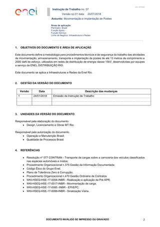 Instrução de Trabalho no. 07
Versão no.01 data: 24/01/2018
Assunto: Movimentação e Implantação de Postes
DOCUMENTO INVÁLIDO SE IMPRESSO OU GRAVADO 2
Áreas de aplicação
Perímetro: Brasil
Função Apoio: -
Função Serviço:
Linha de Negócio: Infraestrutura e Redes
USO INTERNO
1. OBJETIVOS DO DOCUMENTO E ÁREA DE APLICAÇÃO
Este documento define a metodologia para procedimentos técnicos e de segurança do trabalho das atividades
de movimentação, armazenamento, transporte e implantação de postes de até 13 metros de comprimento e
2000 daN de esforço, utilizados em redes de distribuição de energia classe 15kV, desenvolvidas por equipes
a serviço da ENEL DISTRIBUIÇÃO RIO.
Este documento se aplica a Infraestruturas e Redes da Enel Rio.
2. GESTÃO DA VERSÃO DO DOCUMENTO
Versão Data Descrição das mudanças
1 24/01/2018 Emissão da Instrução de Trabalho
3. UNIDADES DA VERSÃO DO DOCUMENTO
Responsável pela elaboração do documento:
 Design, Licenciamento e Obras MT Rio.
Responsável pela autorização do documento:
 Operação e Manutenção Brasil;
 Qualidade de Processos Brasil.
4. REFERÊNCIAS
 Resolução nº 577 CONTRAN - Transporte de cargas sobre a carroceria dos veículos classificados
nas espécies automóveis e mistos;
 Procedimento Organizacional n.375 Gestão da Informação Documentada;
 Código Ético do Grupo Enel;
 Plano de Tolerância Zero à Corrupção;
 Procedimento Organizacional n.470 Gestão Ordinária de Contratos
 WKI-HSEQ-HSE-17-0006-INBR - Realização e aplicação da Pré APR;
 WKI-HSEQ-HSE-17-0017-INBR - Movimentação de carga;
 WKI-HSEQ-HSE-17-0085 -INBR - EPI/EPC;
 WKI-HSEQ-HSE-17-0086-INBR - Sinalização Viária.
 