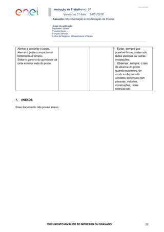 Instrução de Trabalho no. 07
Versão no.01 data: 24/01/2018
Assunto: Movimentação e Implantação de Postes
DOCUMENTO INVÁLIDO SE IMPRESSO OU GRAVADO 20
Áreas de aplicação
Perímetro: Brasil
Função Apoio: -
Função Serviço:
Linha de Negócio: Infraestrutura e Redes
USO INTERNO
Alinhar e aprumar o poste;
Aterrar o poste compactando
fortemente o terreno.
Soltar o gancho do guindaste da
cinta e retirar esta do poste.
possível fincar postes sob
redes elétricas ou outras
instalações;
de alcance do poste
quando suspenso, de
modo a não permitir
contatos acidentais com
pessoas, veículos,
construções, redes
elétricas etc.
7. ANEXOS
Esse documento não possui anexo.
 