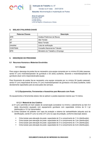 Instrução de Trabalho no. 07
Versão no.01 data: 24/01/2018
Assunto: Movimentação e Implantação de Postes
DOCUMENTO INVÁLIDO SE IMPRESSO OU GRAVADO 3
Áreas de aplicação
Perímetro: Brasil
Função Apoio: -
Função Serviço:
Linha de Negócio: Infraestrutura e Redes
USO INTERNO
5. SIGLAS E PALAVRAS-CHAVE
Palavras Chaves Descrição
APR Análise Preliminar de Riscos
AT Alta Tensão
BT Baixa Tensão
checklist Lista de verificação
CONTRAN Conselho Nacional de Trânsito
MTE Ministério do Trabalho e Emprego
6. DESCRIÇÃO DO PROCESSO
6.1 Recursos Humanos e Materiais Envolvidos
6.1.1.Equipe
Para carga e descarga de postes faz-se necessário uma equipe composta por no mínimo 03 (três) pessoas,
sendo 01 (um) motorista/operador de guindauto e 02 (dois) auxiliares, devendo o motorista/operador de
guindauto atuar como responsável pela equipe.
Para fincamento de postes faz-se necessário uma equipe composta por no mínimo 04 (quatro pessoas),
sendo 01 (um) responsável de turma, 01 (um) motorista/operador de guindauto e 02 (dois) auxiliares, todos
devidamente capacitados para as execuções dos serviços.
6.1.2.Equipamentos, Ferramentas e Acessórios para Manuseio com Poste
Os equipamentos e ferramentas abaixo não se aplicam a postes especiais maiores que 13 metros.
6.1.2.1 Material de Uso Coletivo
a) 01 (um) caminhão em bom estado de conservação (considerar no mínimo o atendimento ao item 6.4
deste documento) equipado com equipamento guindauto com capacidade mínima de 6 t (p/
distribuição) e 12 t (p/ transmissão).
b) Cintas tubulares de poliéster com capa de proteção e sistema de rastreabilidade (etiqueta azul de
identificação), sendo 01 (um) na cinta e 01 (um) na capa de proteção, conforme descrição abaixo:
 Cinta tubular para elevação de poste: capacidade de 3 t e comprimento de 1,1m (distribuição)
 Cinta tubular para elevação de poste: capacidade de 3 t e comprimento de 1,4m (distribuição)
 Cinta tubular para elevação de poste: capacidade de 3 t e comprimento de 1,7m (distribuição)
 Cinta tubular para elevação de poste: capacidade de 3 t e comprimento de 3,2m (distribuição).
 