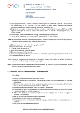Instrução de Trabalho no. 07
Versão no.01 data: 24/01/2018
Assunto: Movimentação e Implantação de Postes
DOCUMENTO INVÁLIDO SE IMPRESSO OU GRAVADO 4
Áreas de aplicação
Perímetro: Brasil
Função Apoio: -
Função Serviço:
Linha de Negócio: Infraestrutura e Redes
USO INTERNO
c) Cinta tipo grab-corrente e gancho automático com ferragens em aço forjado e grau 8, 2 (duas) pernas,
elo, gancho de 0,50 m a 2,0 m e 2,8 t. Este conjunto vai servir para o manuseio de quaisquer
equipamentos elétricos (transformadores, disjuntores, religadores etc).
d) Conjunto de amarração de cargas com 6 (seis) unidades e capacidade de cargas de 2500 kg ou 5000
kg (para amarração da carga na viatura) com terminal JOTA ou DELTA e duas proteções de 0,5 m,
contra abrasão.
e) 1 (uma) garra* pega poste para poste circular: capacidade de 2 t (distribuição).
f) 1 (uma) garra* pega poste para poste duplo T: capacidade de 2 t (distribuição).
*Obs.: As garras serão utilizadas somente para levantar o poste o suficiente para colocar um calço embaixo,
permitindo assim passar a cinta tubular laçando o poste.
g) 2 (duas) cordas de manilha 12m de isopropileno de ½”.
h) 2 (duas) bandeirolas de sinalização.
i) 12 (doze) cones de sinalização.
j) Meios de comunicação (rádio ou celular).
k) Barrotes de madeira (100x100mm).
l) Alavanca com ponteira de ferro com no mínimo 1,5 metros de comprimento, para deslocamento do poste.
m) Calço para as rodas do veículo.
Obs1.: As garras pega poste que apresentarem desgaste, trincas, deformações ou soldas, deverão ser
descartadas, não sendo passíveis da recuperação.
Obs2.: Todas as ferramentas para içamento de carga devem ter gravados de forma permanente em seu
corpo, a carga nominal suportável pela mesma.
6.2 Instruções para Uso e Manutenção das Cintas de Poliéster
6.2.1. Uso
a) Planeje cuidadosamente a elevação antes iniciá-la.
b) Verifique sempre se o comprimento e a carga de trabalho indicados na etiqueta da cinta são
adequados.
c) Examine a cinta a procura de danos (cortes e desgastes excessivos por abrasão) e defeitos antes
do uso. Nunca utilize uma cinta danificada ou defeituosa.
d) Nunca utilize a cinta com cargas acima da qual ela é especificada.
e) Certifique-se de que a carga seja içada verticalmente e centralizada acima do ponto de gravidade
- para implantação ou retirada dos postes.
f) Utilize cintas idênticas em caso de elevação com pernas múltiplas, leve em conta os ângulos ao
escolher o equipamento.
g) Não dê nó nas cintas para encurtá-las ou alongá-las.
h) Nunca utilize cintas torcidas ou entrelaçadas.
i) Proteja a cinta contra cantos afiados utilizando proteção nos olhais e luvas protetoras de couro ou
poliéster.
j) Evite carga de choque e elevação forçada.
 
