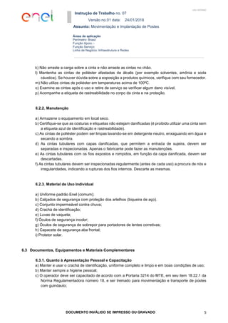 Instrução de Trabalho no. 07
Versão no.01 data: 24/01/2018
Assunto: Movimentação e Implantação de Postes
DOCUMENTO INVÁLIDO SE IMPRESSO OU GRAVADO 5
Áreas de aplicação
Perímetro: Brasil
Função Apoio: -
Função Serviço:
Linha de Negócio: Infraestrutura e Redes
USO INTERNO
k) Não arraste a carga sobre a cinta e não arraste as cintas no chão.
l) Mantenha as cintas de poliéster afastadas de álcalis (por exemplo solventes, amônia e soda
cáustica). Se houver dúvida sobre a exposição a produtos químicos, verifique com seu fornecedor.
m) Não utilize cintas de poliéster em temperaturas acima de 100ºC.
o) Examine as cintas após o uso e retire de serviço se verificar algum dano visível.
p) Acompanhe a etiqueta de rastreabilidade no corpo da cinta e na proteção.
6.2.2. Manutenção
a) Armazene o equipamento em local seco.
b) Certifique-se que as costuras e etiquetas não estejam danificadas (é proibido utilizar uma cinta sem
a etiqueta azul de identificação e rastreabilidade).
c) As cintas de poliéster podem ser limpas lavando-se em detergente neutro, enxaguando em água e
secando a sombra.
d) As cintas tubulares com capas danificadas, que permitem a entrada de sujeira, devem ser
separadas e inspecionadas. Apenas o fabricante pode fazer as manutenções.
e) As cintas tubulares com os fios expostos e rompidos, em função da capa danificada, devem ser
descartadas.
f) As cintas tubulares devem ser inspecionadas regularmente (antes de cada uso) a procura de nós e
irregularidades, indicando a rupturas dos fios internos. Descarte as mesmas.
6.2.3. Material de Uso Individual
a) Uniforme padrão Enel (comum);
b) Calçados de segurança com proteção dos artelhos (biqueira de aço).
c) Conjunto impermeável contra chuva;
d) Crachá de identificação;
e) Luvas de vaqueta;
f) Óculos de segurança incolor;
g) Óculos de segurança de sobrepor para portadores de lentes corretivas;
h) Capacete de segurança aba frontal;
i) Protetor solar.
6.3 Documentos, Equipamentos e Materiais Complementares
6.3.1. Quanto à Apresentação Pessoal e Capacitação
a) Manter e usar o crachá de identificação, uniforme completo e limpo e em boas condições de uso;
b) Manter sempre a higiene pessoal;
c) O operador deve ser capacitado de acordo com a Portaria 3214 do MTE, em seu item 18.22.1 da
Norma Regulamentadora número 18, e ser treinado para movimentação e transporte de postes
com guindauto;
 