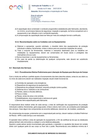 Instrução de Trabalho no. 07
Versão no.01 data: 24/01/2018
Assunto: Movimentação e Implantação de Postes
DOCUMENTO INVÁLIDO SE IMPRESSO OU GRAVADO 6
Áreas de aplicação
Perímetro: Brasil
Função Apoio: -
Função Serviço:
Linha de Negócio: Infraestrutura e Redes
USO INTERNO
d) A capacitação deve contemplar o conteúdo programático estabelecido pelo fabricante, abordando,
no mínimo, os princípios básicos de segurança, inspeção e operação, de forma compatível com o
equipamento a ser utilizado e com o ambiente esperado;
e) A comprovação da capacitação deve ser feita por meio de avaliação formal e certificado.
6.3.2. Recomendações sobre os Cuidados com os Equipamentos
a) Elaborar e apresentar, quando solicitado, o checklist diário dos equipamentos de proteção
individual e coletiva, ferramentas, cintas e viatura para em possíveis inspeções de campo;
b) Todo o conjunto de ferramentas, materiais e vestuários destinados para os trabalhos em
instalações ou equipamentos, devem ser conservados em locais secos e protegidos das
intempéries (chuva e sol);
c) Nunca improvisar o uso de equipamentos ou ferramentas;
d) Em caso de perda ou deterioração de qualquer componente, este deverá ser substituído
imediatamente.
6.4 Descrição dos Serviços
6.4.1. Procedimentos Diários Preliminares para Liberação de Equipes para Serviços de Campo
Com o intuito de verificar o perfeito ajuste e funcionamento dos itens descritos abaixo, antes do uso diário ou
no início de cada turno devem ser realizados inspeção visual e teste funcional de:
a) Controles de operação e de emergência;
b) Dispositivos de segurança do equipamento;
c) Dispositivos de proteção individual, incluindo proteção contra quedas;
d) Sistemas de ar, hidráulico e de combustível;
e) Painéis, cabos e chicotes elétricos;
f) Pneus e rodas;
g) Placas, sinais de aviso e de controle;
h) Estabilizadores, eixos expansíveis e estrutura em geral;
i) Demais itens especificados pelo fabricante.
O responsável deve realizar antes de cada serviço, a lista de verificação dos equipamentos de proteção
individual e coletiva, ferramentas, garra pega poste, cintas e viatura, bem como, as condições para realização
dos serviços. Caso algum dos componentes se encontre defeituoso, deverá ser, de imediato, substituído.
Os componentes da equipe, juntamente com o responsável pelo serviço, devem realizar a Análise Preliminar
de Riscos - APR a cada serviço a ser executado.
O operador deve verificar a área de operação do equipamento, a fim de certificar-se de que os obstáculos
aéreos tenham sido removidos ou estejam a uma distância adequada.
Quando o poste estiver sendo movimentado pelo guindauto, o operador e o ajudante não devem ter contato
direto com qualquer parte do seu corpo ou ficar sob o poste. Recomenda-se uma distância mínima de 4
 