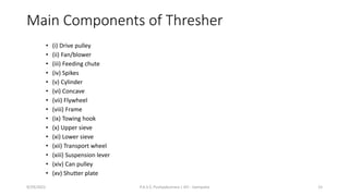 Main Components of Thresher
• (i) Drive pulley
• (ii) Fan/blower
• (iii) Feeding chute
• (iv) Spikes
• (v) Cylinder
• (vi) Concave
• (vii) Flywheel
• (viii) Frame
• (ix) Towing hook
• (x) Upper sieve
• (xi) Lower sieve
• (xii) Transport wheel
• (xiii) Suspension lever
• (xiv) Can pulley
• (xv) Shutter plate
9/29/2022 P.A.S.S. Pushpakumara | ATI - Gampaha 15
 