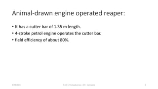 Animal-drawn engine operated reaper:
• It has a cutter bar of 1.35 m length.
• 4-stroke petrol engine operates the cutter bar.
• field efficiency of about 80%.
9/29/2022 P.A.S.S. Pushpakumara | ATI - Gampaha 4
 