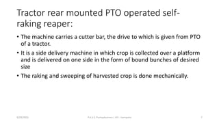 Tractor rear mounted PTO operated self-
raking reaper:
• The machine carries a cutter bar, the drive to which is given from PTO
of a tractor.
• It is a side delivery machine in which crop is collected over a platform
and is delivered on one side in the form of bound bunches of desired
size
• The raking and sweeping of harvested crop is done mechanically.
9/29/2022 P.A.S.S. Pushpakumara | ATI - Gampaha 7
 