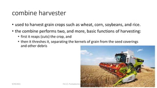 combine harvester
• used to harvest grain crops such as wheat, corn, soybeans, and rice.
• the combine performs two, and more, basic functions of harvesting:
• first it reaps (cuts) the crop, and
• then it threshes it, separating the kernels of grain from the seed coverings
and other debris
9/29/2022 P.A.S.S. Pushpakumara | ATI - Gampaha 8
 