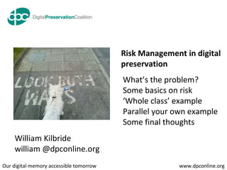 What’s the problem? Some basics on risk ‘ Whole class’ example Parallel your own example Some final thoughts William Kilbride william @dpconline.org Risk Management in digital preservation 