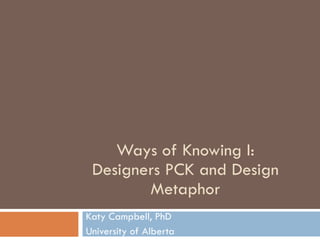 Ways of Knowing I: Designers PCK and Design Metaphor Katy Campbell, PhD University of Alberta 
