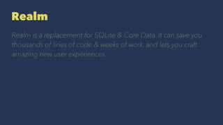 Realm
Realm is a replacement for SQLite & Core Data. It can save you
thousands of lines of code & weeks of work, and lets you craft
amazing new user experiences.
 