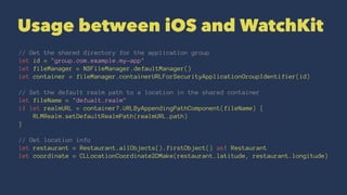 Usage between iOS and WatchKit
// Get the shared directory for the application group
let id = "group.com.example.my-app"
let fileManager = NSFileManager.defaultManager()
let container = fileManager.containerURLForSecurityApplicationGroupIdentifier(id)
// Set the default realm path to a location in the shared container
let fileName = "defualt.realm"
if let realmURL = container?.URLByAppendingPathComponent(fileName) {
RLMRealm.setDefaultRealmPath(realmURL.path)
}
// Get location info
let restaurant = Restaurant.allObjects().firstObject() as! Restaurant
let coordinate = CLLocationCoordinate2DMake(restaurant.latitude, restaurant.longitude)
 