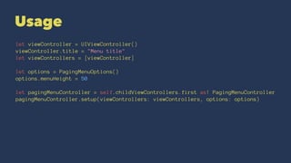 Usage
let viewController = UIViewController()
viewController.title = "Menu title"
let viewControllers = [viewController]
let options = PagingMenuOptions()
options.menuHeight = 50
let pagingMenuController = self.childViewControllers.first as! PagingMenuController
pagingMenuController.setup(viewControllers: viewControllers, options: options)
 