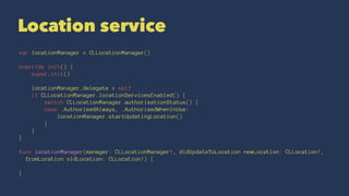 Location service
var locationManager = CLLocationManager()
override init() {
super.init()
locationManager.delegate = self
if CLLocationManager.locationServicesEnabled() {
switch CLLocationManager.authorizationStatus() {
case .AuthorizedAlways, .AuthorizedWhenInUse:
locationManager.startUpdatingLocation()
}
}
}
func locationManager(manager: CLLocationManager!, didUpdateToLocation newLocation: CLLocation!,
fromLocation oldLocation: CLLocation!) {
}
 