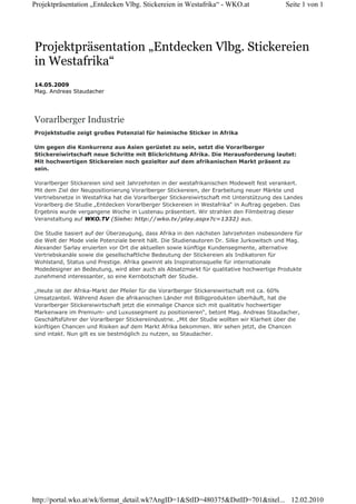 Projektpräsentation „Entdecken Vlbg. Stickereien in Westafrika“ - WKO.at                    Seite 1 von 1




Projektpräsentation „Entdecken Vlbg. Stickereien
in Westafrika“
14.05.2009
Mag. Andreas Staudacher




Vorarlberger Industrie
Projektstudie zeigt großes Potenzial für heimische Sticker in Afrika

Um gegen die Konkurrenz aus Asien gerüstet zu sein, setzt die Vorarlberger
Stickereiwirtschaft neue Schritte mit Blickrichtung Afrika. Die Herausforderung lautet:
Mit hochwertigen Stickereien noch gezielter auf dem afrikanischen Markt präsent zu
sein.

Vorarlberger Stickereien sind seit Jahrzehnten in der westafrikanischen Modewelt fest verankert.
Mit dem Ziel der Neupositionierung Vorarlberger Stickereien, der Erarbeitung neuer Märkte und
Vertriebsnetze in Westafrika hat die Vorarlberger Stickereiwirtschaft mit Unterstützung des Landes
Vorarlberg die Studie „Entdecken Vorarlberger Stickereien in Westafrika“ in Auftrag gegeben. Das
Ergebnis wurde vergangene Woche in Lustenau präsentiert. Wir strahlen den Filmbeitrag dieser
Veranstaltung auf WKO.TV (Siehe: http://wko.tv/play.aspx?c=1332) aus.

Die Studie basiert auf der Überzeugung, dass Afrika in den nächsten Jahrzehnten insbesondere für
die Welt der Mode viele Potenziale bereit hält. Die Studienautoren Dr. Silke Jurkowitsch und Mag.
Alexander Sarlay eruierten vor Ort die aktuellen sowie künftige Kundensegmente, alternative
Vertriebskanäle sowie die gesellschaftliche Bedeutung der Stickereien als Indikatoren für
Wohlstand, Status und Prestige. Afrika gewinnt als Inspirationsquelle für internationale
Modedesigner an Bedeutung, wird aber auch als Absatzmarkt für qualitative hochwertige Produkte
zunehmend interessanter, so eine Kernbotschaft der Studie.

„Heute ist der Afrika-Markt der Pfeiler für die Vorarlberger Stickereiwirtschaft mit ca. 60%
Umsatzanteil. Während Asien die afrikanischen Länder mit Billigprodukten überhäuft, hat die
Vorarlberger Stickereiwirtschaft jetzt die einmalige Chance sich mit qualitativ hochwertiger
Markenware im Premium- und Luxussegment zu positionieren“, betont Mag. Andreas Staudacher,
Geschäftsführer der Vorarlberger Stickereiindustrie. „Mit der Studie wollten wir Klarheit über die
künftigen Chancen und Risiken auf dem Markt Afrika bekommen. Wir sehen jetzt, die Chancen
sind intakt. Nun gilt es sie bestmöglich zu nutzen, so Staudacher.




http://portal.wko.at/wk/format_detail.wk?AngID=1&StID=480375&DstID=701&titel... 12.02.2010
 