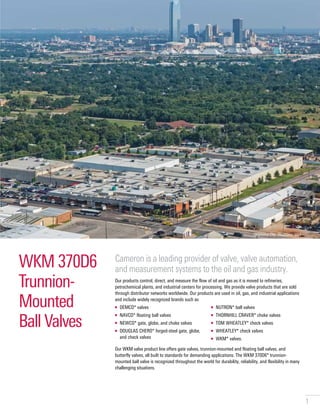 1
WKM 370D6
Trunnion-
Mounted
Ball Valves
Cameron is a leading provider of valve, valve automation,
and measurement systems to the oil and gas industry.
Our products control, direct, and measure the flow of oil and gas as it is moved to refineries,
petrochemical plants, and industrial centers for processing. We provide valve products that are sold
through distributor networks worldwide. Our products are used in oil, gas, and industrial applications
and include widely recognized brands such as
■ DEMCO* valves
■ NAVCO* floating ball valves
■ NEWCO* gate, globe, and choke valves
■ DOUGLAS CHERO* forged-steel gate, globe,
and check valves
■ NUTRON* ball valves
■ THORNHILL CRAVER* choke valves
■ TOM WHEATLEY* check valves
■ WHEATLEY* check valves
■ WKM* valves.
Our WKM valve product line offers gate valves, trunnion-mounted and floating ball valves, and
butterfly valves, all built to standards for demanding applications. The WKM 370D6* trunnion-
mounted ball valve is recognized throughout the world for durability, reliability, and flexibility in many
challenging situations.
Oklahoma City, Oklahoma, USA
 
