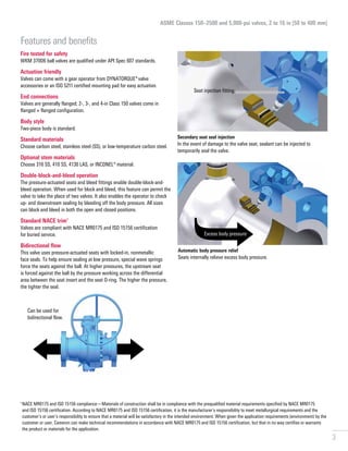 3
Fire tested for safety

WKM 370D6 ball valves are qualified under API Spec 607 standards.
Actuation friendly
Valves can come with a gear operator from DYNATORQUE*valve
accessories or an ISO 5211 certified mounting pad for easy actuation.
End connections
Valves are generally flanged; 2-, 3-, and 4-in Class 150 valves come in
flanged × flanged configuration.
Body style
Two-piece body is standard.
Standard materials
Choose carbon steel, stainless steel (SS), or low-temperature carbon steel.
Optional stem materials
Choose 316 SS, 410 SS, 4130 LAS, or INCONEL® material.
Double-block-and-bleed operation
The pressure-actuated seats and bleed fittings enable double-block-and-
bleed operation. When used for block and bleed, this feature can permit the
valve to take the place of two valves. It also enables the operator to check
up- and downstream sealing by bleeding off the body pressure. All sizes
can block and bleed in both the open and closed positions.
Standard NACE trim†
Valves are compliant with NACE MR0175 and ISO 15156 certification
for buried service.
Bidirectional flow
This valve uses pressure-actuated seats with locked-in, nonmetallic
face seals. To help ensure sealing at low pressure, special wave springs
force the seats against the ball. At higher pressures, the upstream seat
is forced against the ball by the pressure working across the differential
area between the seat insert and the seat O-ring. The higher the pressure,
the tighter the seal.
†
 
NACE MR0175 and ISO 15156 compliance—Materials of construction shall be in compliance with the prequalified material requirements specified by NACE MR0175
and ISO 15156 certification. According to NACE MR0175 and ISO 15156 certification, it is the manufacturer’s responsibility to meet metallurgical requirements and the
customer’s or user’s responsibility to ensure that a material will be satisfactory in the intended environment. When given the application requirements (environment) by the
customer or user, Cameron can make technical recommendations in accordance with NACE MR0175 and ISO 15156 certification, but that in no way certifies or warrants
the product or materials for the application.
ASME Classes 150–2500 and 5,000-psi valves, 2 to 16 in [50 to 400 mm]
Features and benefits
Secondary seat seal injection
In the event of damage to the valve seat, sealant can be injected to
temporarily seal the valve.
Automatic body pressure relief
Seats internally relieve excess body pressure.
Seat injection fitting
Excess body pressure
Can be used for
bidirectional flow.
 