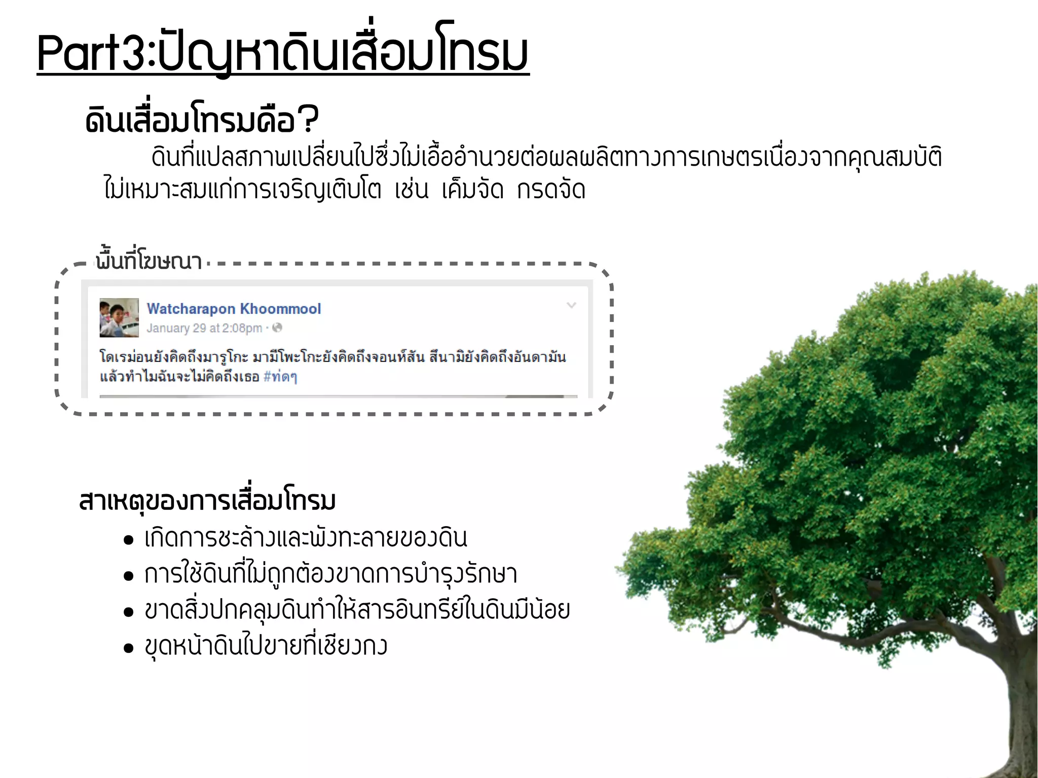 Part3:ปปัญหาดดินเสรรื่อมโทรม
ดดินเสรรื่อมโทรมครอ?
ดกินททสื่แปลสภาพเปลทสื่ยนไปซขสื่งไมส่เอสขึ้ออทำนวยตส่อผลผลกิตทางการเกษตรเนสสื่องจากคคุณสมบจัตกิ
ไมส่เหมาะสมแกส่การเจรกิญเตกิบโต เชส่น เคข็มจจัด กรดจจัด
สาเหตถุของการเสรรื่อมโทรม
● เกกิดการชะลก้างและพจังทะลายของดกิน
● การใชก้ดกินททสื่ไมส่ถภูกตก้องขาดการบทำรคุงรจักษา
● ขาดสกิสื่งปกคลคุมดกินททำใหก้สารอกินทรทยนในดกินมทนก้อย
● ขคุดหนก้าดกินไปขายททสื่เชทยงกง
พรตั้นทนีรื่โฆษณา
 