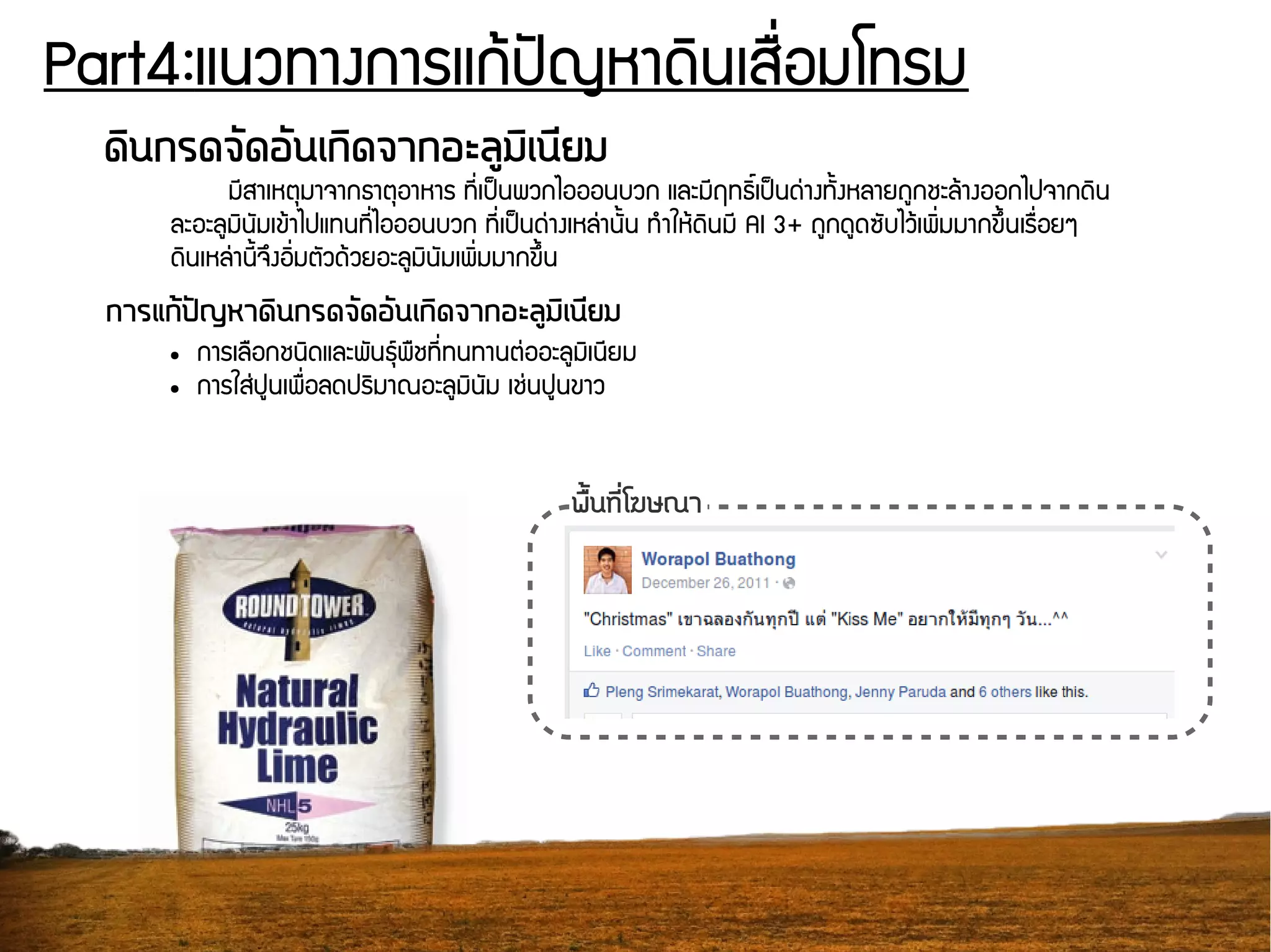 Part4:แนวทางการแกร้ปปัญหาดดินเสรรื่อมโทรม
ดดินกรดจวัดอวันเกดิดจากอะลลูมดิเนนียม
มชีสาเหตธมาจากธาตธอาหาร ทชีรื่เปป็นพวกไอออนบวก และมชีฤทธดิธิ์เปป็นดนุ่างทพันงหลายถยกชะลร้างออกไปจากดดิน
ละอะลยมดินพัมเขร้าไปแทนทชีรื่ไอออนบวก ทชีรื่เปป็นดนุ่างเหลนุ่านพันน ทกำใหร้ดดินมชี Al 3+ ถยกดยดซพับไวร้เพดิรื่มมากขยึนนเรรรื่อยๆ
ดดินเหลนุ่านชีนจยึงอดิรื่มตพัวดร้วยอะลยมดินพัมเพดิรื่มมากขยึนน
การแกต้ปปัญหาดดินกรดจวัดอวันเกดิดจากอะลลูมดิเนนียม
● การเลรอกชนดิดและพพันธธย์พรชทชีรื่ทนทานตนุ่ออะลยมดิเนชียม
● การใสนุ่ปยนเพรรื่อลดปรดิมาณอะลยมดินพัม เชนุ่นปยนขาว
พรตั้นทนีรื่โฆษณา
 