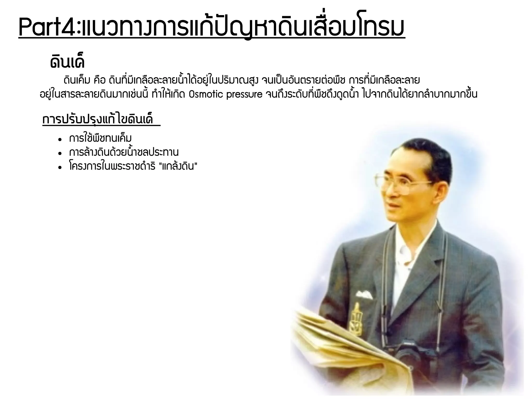 Part4:แนวทางการแกร้ปปัญหาดดินเสรรื่อมโทรม
ดดินเคค็
ดดินเคก็ม ครอ ดดินทชีรื่มชีเกลรอละลายนนนาไดร้อยยนุ่ในปรดิมาณสยง จนเปป็นอพันตรายตนุ่อพรช การทชีรื่มชีเกลรอละลาย
อยยนุ่ในสารละลายดดินมากเชนุ่นนชีน ทกำใหร้เกดิด Osmotic pressure จนถยึงระดพับทชีรื่พรชดยึงดยดนนนา ไปจากดดินไดร้ยากลกำบากมากขยึนน
การปรวับปรถุงแกต้ไขดดินเคค็
● การใชร้พรชทนเคก็ม
● การลร้างดดินดร้วยนนนาชลประทาน
● โครงการในพระราชดกำรดิ "แกลร้งดดิน"
 
