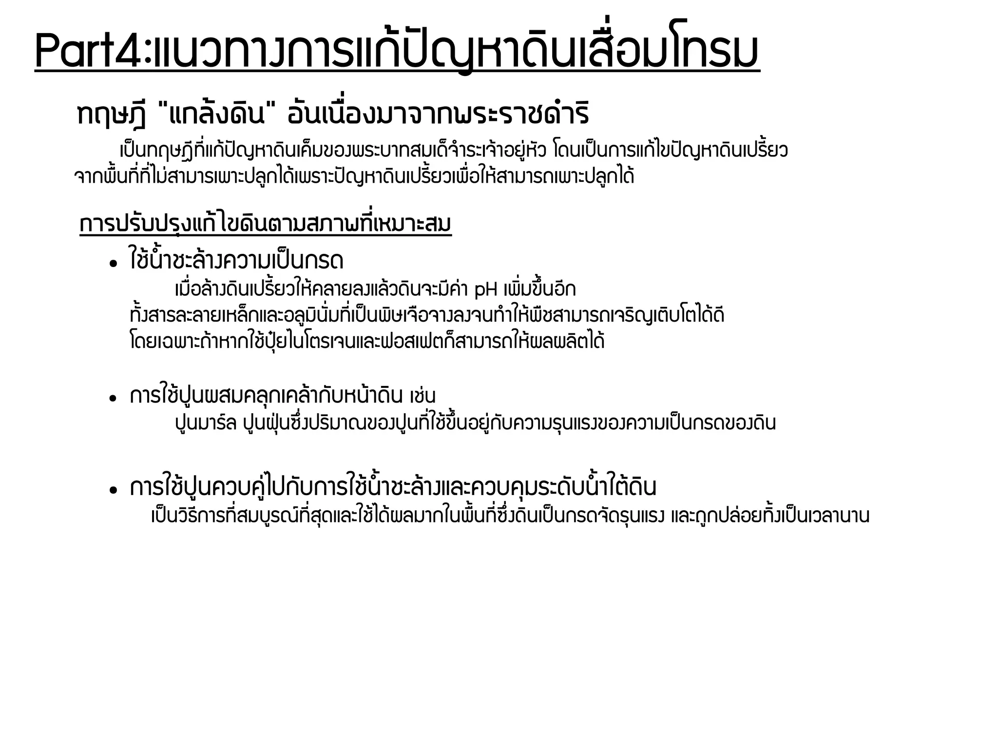 Part4:แนวทางการแกร้ปปัญหาดดินเสรรื่อมโทรม
ทฤษฎนี "แกลต้งดดิน" อวันเนรรื่องมาจากพระราชดดำรดิ
เปป็นทฤษฎชีทชีรื่แกร้ปปัญหาดดินเคก็มของพระบาทสมเดก็จกำระเจร้าอยยนุ่หพัว โดนเปป็นการแกร้ไขปปัญหาดดินเปรชีนยว
จากพรนนทชีรื่ทชีรื่ไมนุ่สามารเพาะปลยกไดร้เพราะปปัญหาดดินเปรชีนยวเพรรื่อใหร้สามารถเพาะปลยกไดร้
การปรวับปรถุงแกต้ไขดดินตามสภาพทนีรื่เหมาะสม
● ใชร้นนนาชะลร้างความเปป็นกรด
เมรรื่อลร้างดดินเปรชีนยวใหร้คลายลงแลร้วดดินจะมชีคนุ่า pH เพดิรื่มขยึนนอชีก
ทพันงสารละลายเหลก็กและอลยมดินพัรื่มทชีรื่เปป็นพดิษเจรอจางลงจนทกำใหร้พรชสามารถเจรดิญเตดิบโตไดร้ดชี
โดยเฉพาะถร้าหากใชร้ปธปุ๋ยไนโตรเจนและฟอสเฟตกก็สามารถใหร้ผลผลดิตไดร้
● การใชร้ปยนผสมคลธกเคลร้ากพับหนร้าดดิน เชนุ่น
ปยนมารย์ล ปยนฝธฝ่นซยึรื่งปรดิมาณของปยนทชีรื่ใชร้ขยึนนอยยนุ่กพับความรธนแรงของความเปป็นกรดของดดิน
● การใชร้ปยนควบคยนุ่ไปกพับการใชร้นนนาชะลร้างและควบคธมระดพับนนนาใตร้ดดิน
เปป็นวดิธชีการทชีรื่สมบยรณย์ทชีรื่สธดและใชร้ไดร้ผลมากในพรนนทชีรื่ซยึรื่งดดินเปป็นกรดจพัดรธนแรง และถยกปลนุ่อยทดินงเปป็นเวลานาน
 