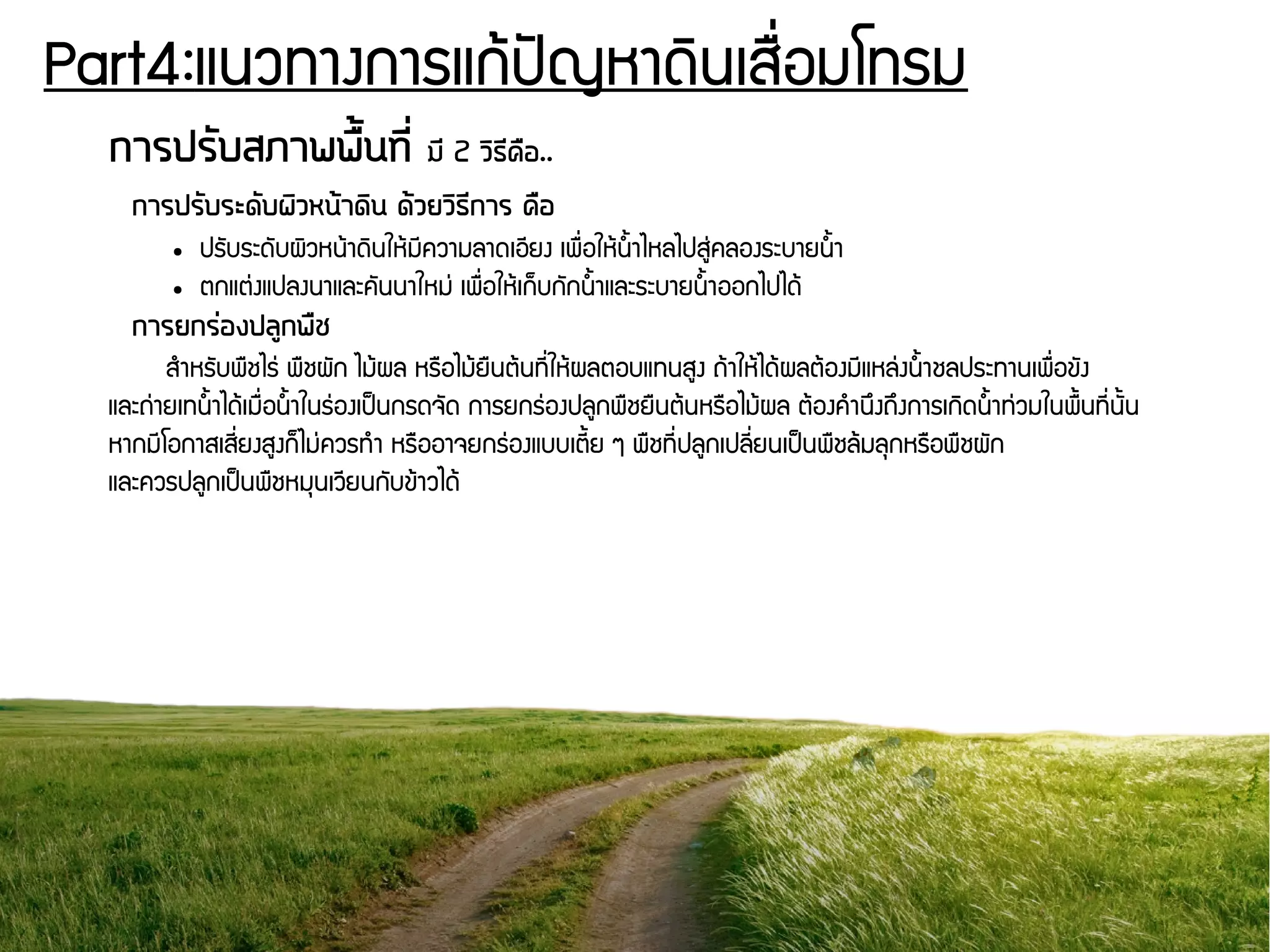 Part4:แนวทางการแกร้ปปัญหาดดินเสรรื่อมโทรม
การปรวับสภาพพรตั้นทนีรื่ มนี 2 วดิธนีครอ..
การปรวับระดวับผดิวหนต้าดดิน ดต้วยวดิธนีการ ครอ
● ปรพับระดพับผดิวหนร้าดดินใหร้มชีความลาดเอชียง เพรรื่อใหร้นนนาไหลไปสยนุ่คลองระบายนนนา
● ตกแตนุ่งแปลงนาและคพันนาใหมนุ่ เพรรื่อใหร้เกก็บกพักนนนาและระบายนนนาออกไปไดร้
การยกรร่องปลลูกพรช
สกำหรพับพรชไรนุ่ พรชผพัก ไมร้ผล หรรอไมร้ยรนตร้นทชีรื่ใหร้ผลตอบแทนสยง ถร้าใหร้ไดร้ผลตร้องมชีแหลนุ่งนนนาชลประทานเพรรื่อขพัง
และถนุ่ายเทนนนาไดร้เมรรื่อนนนาในรนุ่องเปป็นกรดจพัด การยกรนุ่องปลยกพรชยรนตร้นหรรอไมร้ผล ตร้องคกำนยึงถยึงการเกดิดนนนาทนุ่วมในพรนนทชีรื่นพันน
หากมชีโอกาสเสชีรื่ยงสยงกก็ไมนุ่ควรทกำ หรรออาจยกรนุ่องแบบเตชีนย ๆ พรชทชีรื่ปลยกเปลชีรื่ยนเปป็นพรชลร้มลธกหรรอพรชผพัก
และควรปลยกเปป็นพรชหมธนเวชียนกพับขร้าวไดร้
 