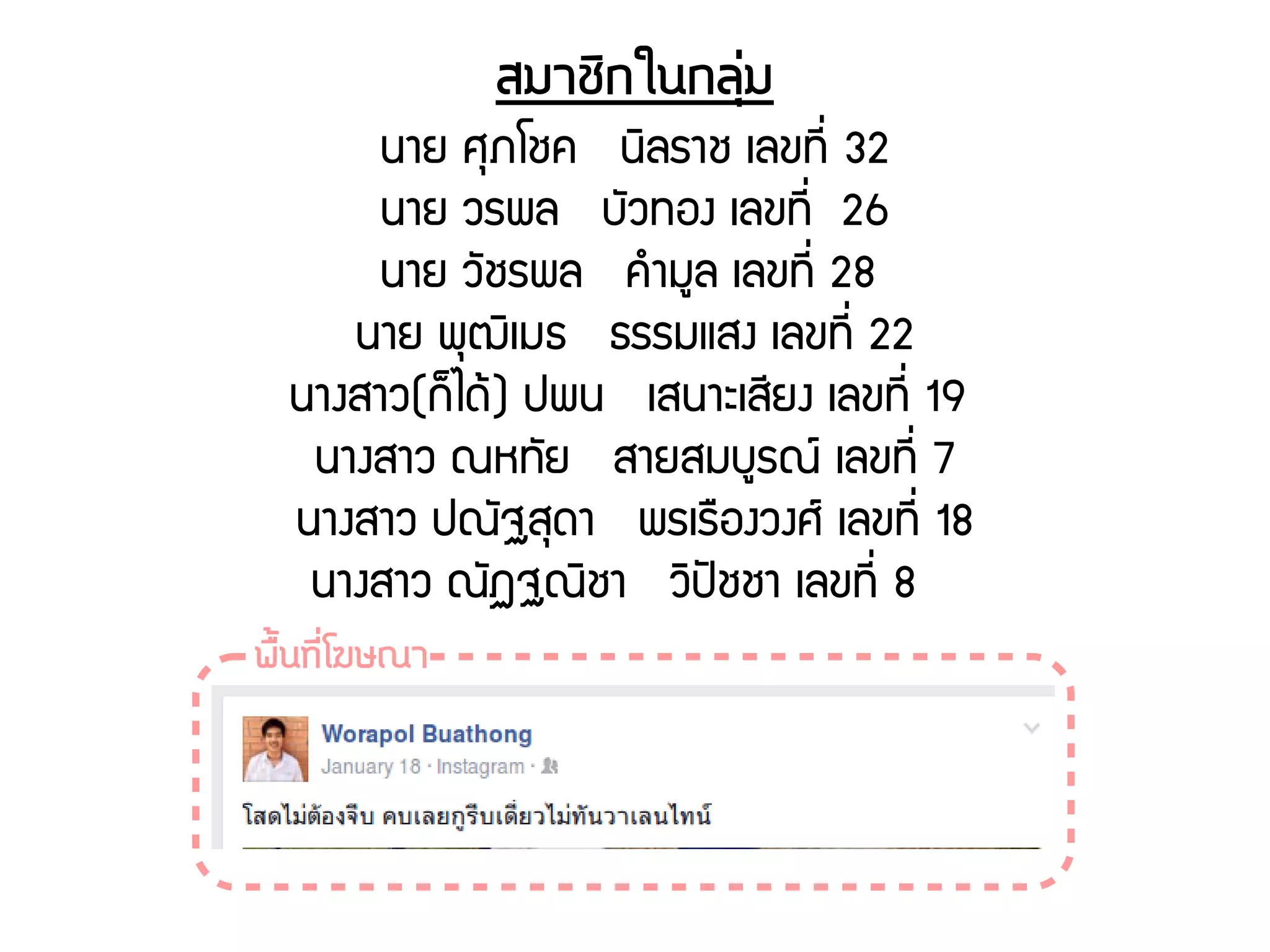 สมาชดิกในกลถุร่ม
นาย ศธภโชค นดิลราช เลขทชีรื่ 32
นาย วรพล บพัวทอง เลขทชีรื่ 26
นาย วพัชรพล คกำมยล เลขทชีรื่ 28
นาย พธฒดิเมธ ธรรมแสง เลขทชีรื่ 22
นางสาว(กก็ไดร้) ปพน เสนาะเสชียง เลขทชีรื่ 19
นางสาว ณหทพัย สายสมบยรณย์ เลขทชีรื่ 7
นางสาว ปณพัฐสธดา พรเรรองวงศย์ เลขทชีรื่ 18
นางสาว ณพัฏฐณดิชา วดิปปัชชา เลขทชีรื่ 8
พรตั้นทนีรื่โฆษณา
 