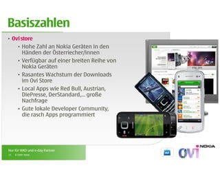 Basiszahlen
• Ovi store
    • Hohe Zahl an Nokia Geräten in den
       Händen der Österriecher/innen
    • Verfügbar auf einer breiten Reihe von
       Nokia Geräten
    • Rasantes Wachstum der Downloads
       im Ovi Store
    • Local Apps wie Red Bull, Austrian,
       DiePresse, DerStandard,…
       DiePresse DerStandard große
       Nachfrage
    • Gute lokale Developer Community,
       die rasch Apps programmiert
                  pp p g




Nur für WKO und e-day Partner
15   © 2009 Nokia
 