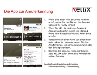 Die App zur Anruferkennung
        1          2   1.   Wenn eine Ihnen nicht bekannte Nummer
                            anruft, sehen Sie den Namen des Anrufers
                                  ,
                            während Ihr Handy klingelt.
                       2.   Wenn Sie YELLIX mit Ihrem Facebook
                            Account verknüpfen, sehen Sie Status &
                            Photo Ihrer Facebook Freunde, wenn diese
                            anrufen.
                       3.   Versäumen Sie einen Anruf von einer Ihnen
                            nicht bekannten Nummer sehen Sie den
                                            Nummer,
        3          4        Anrufernamen. Sie können zurückrufen oder
                            den Eintrag speichern.
                       4.   Kommen Sie bei einer Firma nicht durch,
                            zeigt YELLIX sofort alternative Anbieter der
                            selben Branche.


                       App läuft nach Installation automatisch.
                            Internetverbindung + 3G notwendig.
 