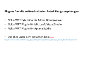 Plug‐ins fuer die weitverbreitesten Entwicklungsumgebungen:


• Nokia WRT Extension für Adobe Dreamweaver
• Nokia WRT Plug‐in für Microsoft Visual Studio 
• Nokia WRT Plug‐in für Aptana Studio

• Das alles unter dem einfachen Link: (ironie)
http://www.forum.nokia.com/Technology_Topics/Web_Technologies/Browsing/Tools_for_Mobile_Web_Developers.xhtml
 